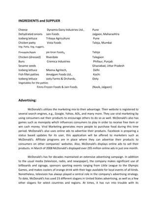 INGREDIENTS and SUPPLIER
Cheese Dynamix Dairy Industries Ltd., Pune
Dehydrated onions Jain Foods Jalgaon, Maharashtra
Iceberg lettuce Trikaya Agriculture Pune
Chicken patty Vista Foods Taloja, Mumbai
Veg. Patty, Veg. nuggets,
Pineapple/Apple pie kiran Foods, Taloja
Chicken (dressed) Riverdale Talegaon
Buns Cremica Industries Phillaur, Punjab
Sesame seeds Ghaziabad, Uttar Pradesh
Iceberg lettuce Meena Agritech, Delhi
Fish fillet patties Amalgam Foods Ltd., Kochi.
Iceberg lettuce ooty Farms & Orchards, Ooty
Vegetables for the patties
Finns Frozen Foods & Jain Foods (Nasik, Jalgaon)
Advertising:
McDonald's utilizes the marketing mix to their advantage. Their website is registered to
several search engines, e.g., Google, Yahoo, AOL, and many more. They use viral marketing by
using consumers eat their products to encourage others to do so as well. McDonald's also has
games such as monopoly which influences consumers to play in order to receive free item or
win cash money. Viral Marketing generates more people to purchase food during this time
period. McDonald's also uses online ads to advertise their products. Facebook is preparing a
status based updates for its user, this application will be offered to marketers such as
McDonald's. Affiliate programs are in place where they can advertise their products to
consumers on other companies’ websites. Also, McDonald's displays online ads to sell their
products. In March of 2008 McDonald's displayed over 295 million online ads in just one month.
McDonald's has for decades maintained an extensive advertising campaign. In addition
to the usual media (television, radio, and newspaper), the company makes significant use of
billboards and signage, sponsors sporting events ranging from Little League to the Olympic
Games, and makes coolers of orange drink with their logo available for local events of all kinds.
Nonetheless, television has always played a central role in the company's advertising strategy.
To date, McDonald's has used 23 different slogans in United States advertising, as well as a few
other slogans for select countries and regions. At times, it has run into trouble with its
 