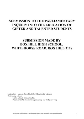 SUBMISSION TO THE PARLIAMENTARY
   INQUIRY INTO THE EDUCATION OF
   GIFTED AND TALENTED STUDENTS


          SUBMISSION MADE BY
        BOX HILL HIGH SCHOOL,
     WHITEHORSE ROAD, BOX HILL 3128




Lead author: Vanessa Reynolds, Gifted Education Co-ordinator.
Contributing authors:
       Martin Jellinek, Science teacher.
       Parents of SEAL students through meetings and the Review blog.




       Box Hill High School Response to the Parliamentary Inquiry on the education of gifted and talented students   1
 
