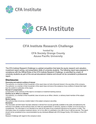 18
CFA Institute Research Challenge
The CFA Institute Research Challenge is a global competition that tests the equity research and valuation,
investment report writing, and presentation skills of university students. The following report was prepared in
compliance with the Official Rules of the CFA Institute Research Challenge, is submitted by a team of
university students as part of this annual educational initiative and should not be considered a professional
report.
Disclosures:
Ownership and material conflicts of interest
The author(s), or a member of their household, of this report does not hold a financial interest in the securities of this company.
The author(s), or a member of their household, of this report does not know of the existence of any conflicts of interest that might
bias the content or publication of this report.
Receipt of compensation
Compensation of the author(s) of this report is not based on investment banking revenue.
Position as an officer or a director
The author(s), or a member of their household, does not serve as an officer, director, or advisory board member of the subject
company.
Market making
The author(s) does not act as a market maker in the subject company’s securities.
Disclaimer
The information set forth herein has been obtained or derived from sources generally available to the public and believed by the
author(s) to be reliable, but the author(s) does not make any representation or warranty, express or implied, as to its accuracy or
completeness. The information is not intended to be used as the basis of any investment decisions by any person or entity. This
information does not constitute investment advice, nor is it an offer or a solicitation of an offer to buy or sell any security. This report
should not be considered to be a recommendation by any individual affiliated with CFA Orange County, CFA Institute, or the CFA
Institute
Research Challenge with regard to this company’s stock.
hosted by
CFA Society Orange County
Azusa Pacific University
 