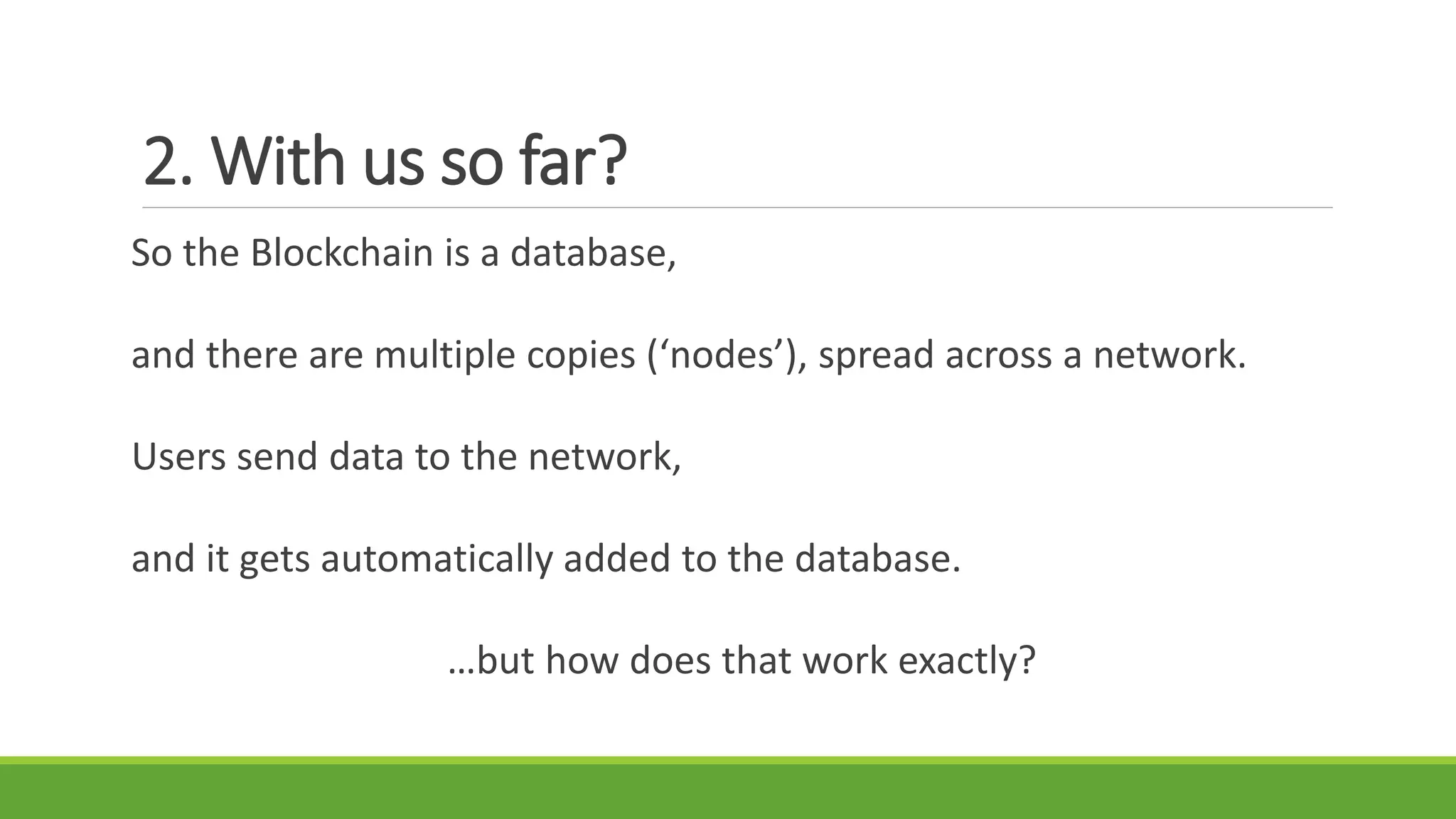 2. With us so far?
So the Blockchain is a database,
and there are multiple copies (‘nodes’), spread across a network.
Users send data to the network,
and it gets automatically added to the database.
…but how does that work exactly?
 