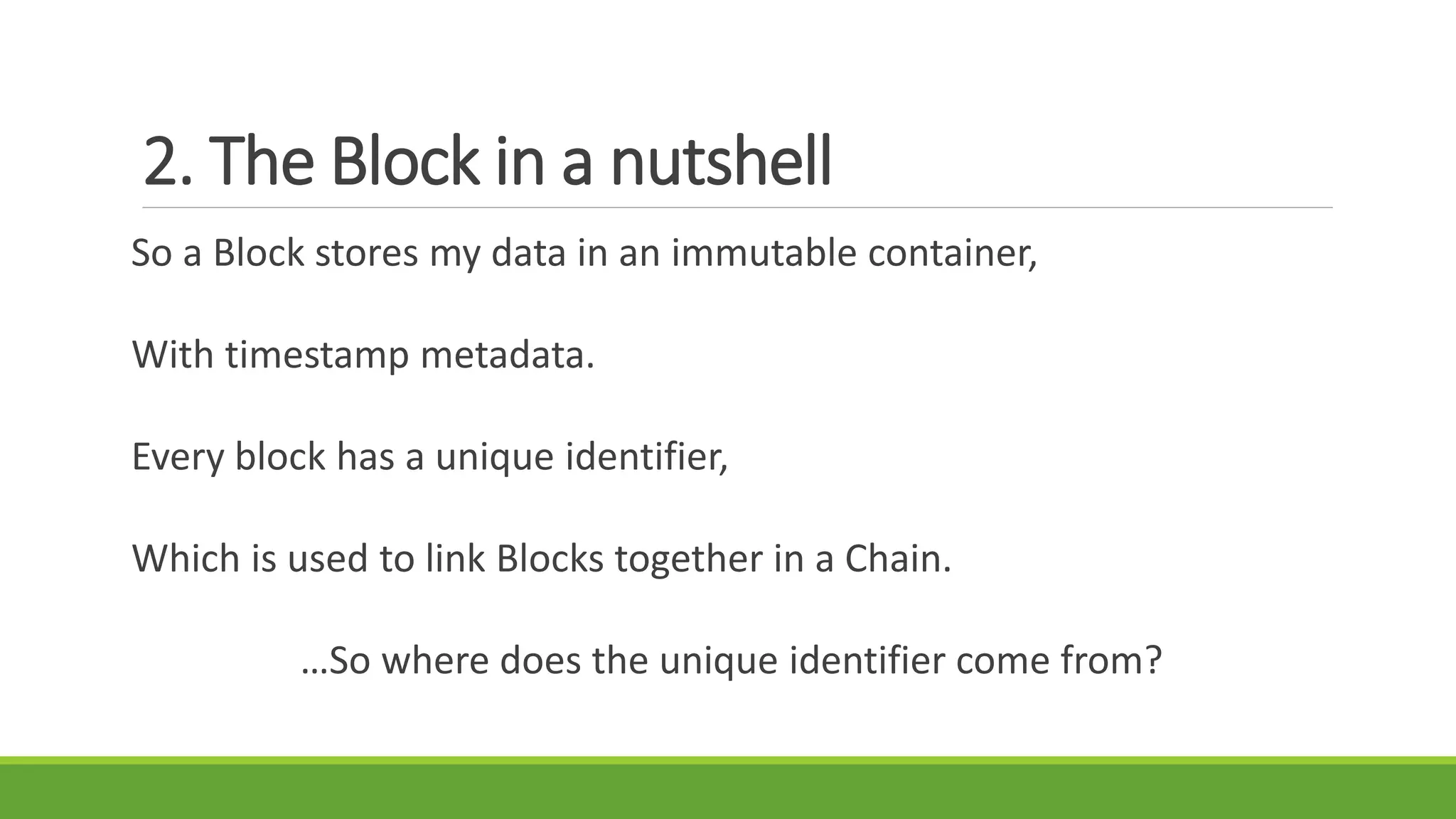 2. The Block in a nutshell
So a Block stores my data in an immutable container,
With timestamp metadata.
Every block has a unique identifier,
Which is used to link Blocks together in a Chain.
…So where does the unique identifier come from?
 