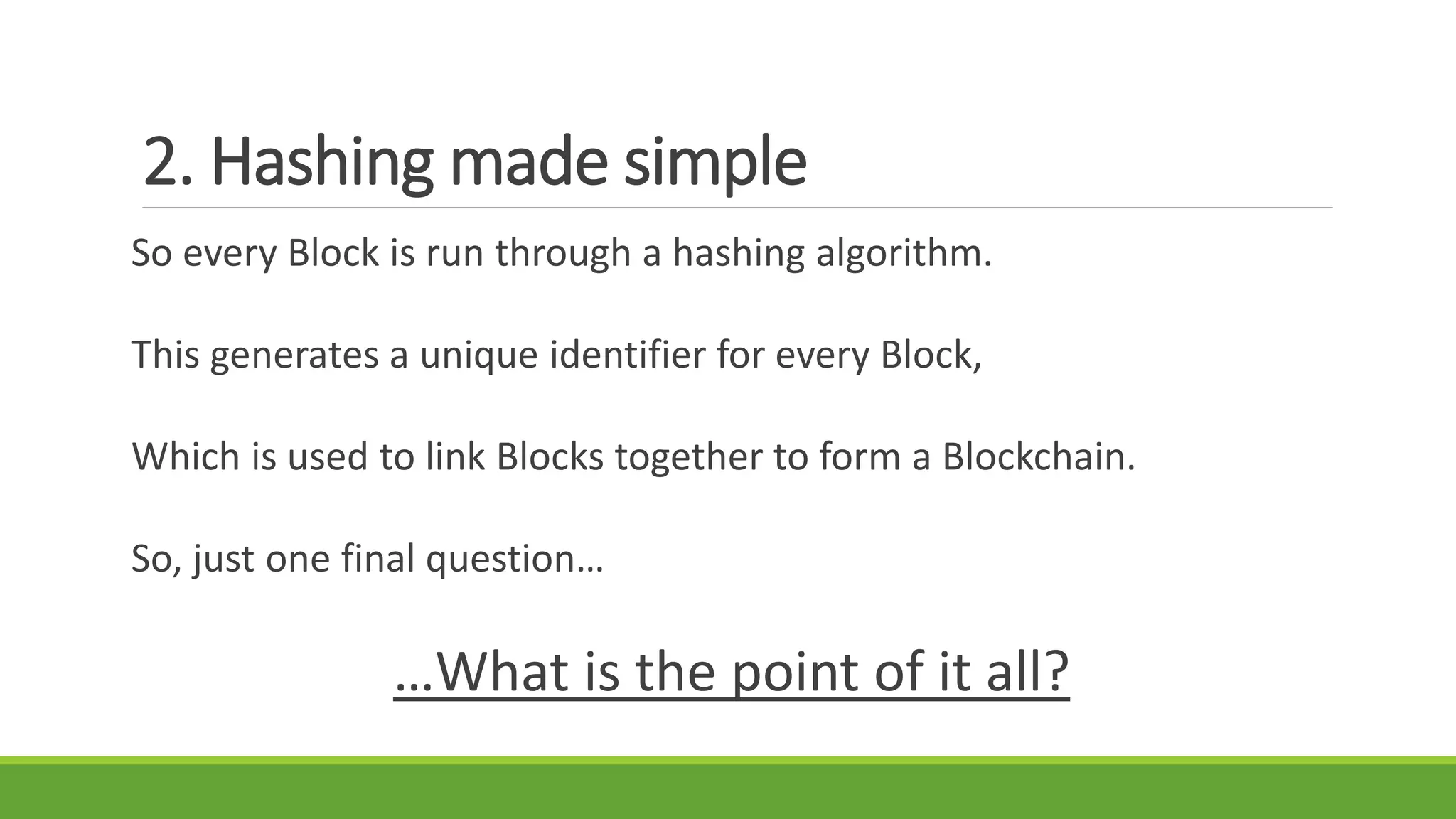 2. Hashing made simple
So every Block is run through a hashing algorithm.
This generates a unique identifier for every Block,
Which is used to link Blocks together to form a Blockchain.
So, just one final question…
…What is the point of it all?
 