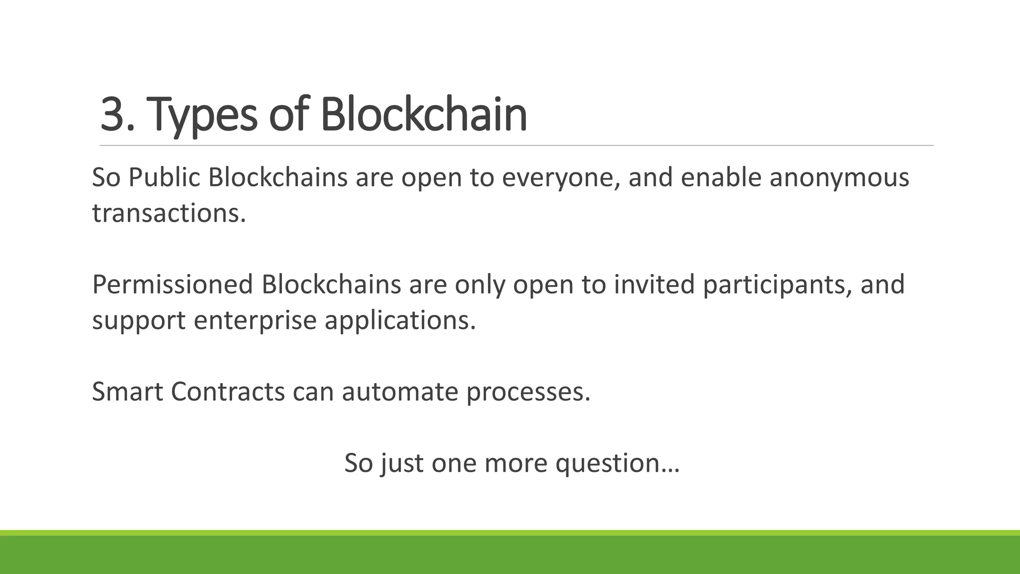 3. Types of Blockchain
So Public Blockchains are open to everyone, and enable anonymous
transactions.
Permissioned Blockchains are only open to invited participants, and
support enterprise applications.
Smart Contracts can automate processes.
So just one more question…
 
