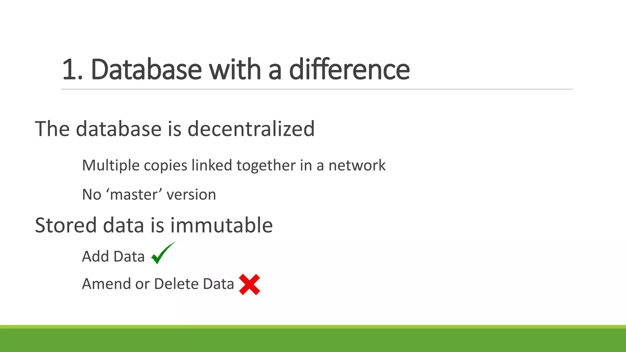 1. Database with a difference
The database is decentralized
Multiple copies linked together in a network
No ‘master’ version
Stored data is immutable
Add Data
Amend or Delete Data
 