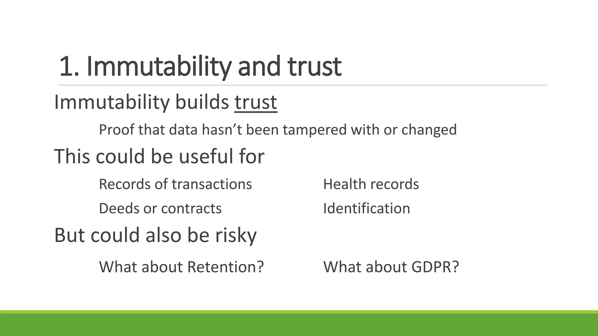 1. Immutability and trust
Immutability builds trust
Proof that data hasn’t been tampered with or changed
This could be useful for
Records of transactions Health records
Deeds or contracts Identification
But could also be risky
What about Retention? What about GDPR?
 