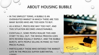 ABOUT HOUSING BUBBLE
• IN THE SIMPLEST TERMS, A BUBBLE IS AN
OVERHEATED MARKET IN WHICH THERE ARE TOO
MANY BUYERS WHO ARE TOO KEEN TO BUY.
• AS A RESULT, PRICES RISE WAY TOO FAST, AND
THIS SITUATION BECOMES UNSUSTAINABLE.
• EVENTUALLY, SOME PEOPLE REALIZE THIS AND
START TO SELL OUT. THE WHOLE PROCESS GOES
INTO REVERSE EQUALLY RAPIDLY, AND THE BUBBLE
BURSTS, WITH PEOPLE SELLING IN PANIC SO THAT
PRICES PLUNGE.
• PARTICULARLY THOSE WHO ENTERED THE MARKET
LATE IN THE PROCESS SUFFER SUBSTANTIAL
 