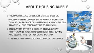 ABOUT HOUSING BUBBLE
HOUSING PRICES GO UP BECAUSE DEMAND GOES UP.
HOUSING BUBBLES USUALLY START WITH AN INCREASE IN
DEMAND , IN THE FACE OF LIMITED SUPPLY WHICH TAKES A
RELATIVELY LONG PERIOD OF TIME TO REPLENISH.
SPECULATORS ENTER THE MARKET, BELIEVING THAT
PROFITS CAN BE MADE THROUGH SHORT-TERM BUYING
AND SELLING. THIS FURTHER DRIVES DEMAND.
IT IS IMPOSSIBLE TO PREDICT AND DIFFICULT TO DETECT !
 