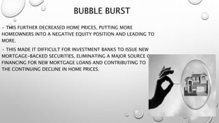 BUBBLE BURST
• THIS FURTHER DECREASED HOME PRICES, PUTTING MORE
HOMEOWNERS INTO A NEGATIVE EQUITY POSITION AND LEADING TO
MORE.
• THIS MADE IT DIFFICULT FOR INVESTMENT BANKS TO ISSUE NEW
MORTGAGE-BACKED SECURITIES, ELIMINATING A MAJOR SOURCE OF
FINANCING FOR NEW MORTGAGE LOANS AND CONTRIBUTING TO
THE CONTINUING DECLINE IN HOME PRICES.
 