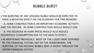 BUBBLE BURST
THE BURSTING OF ANY HOUSING BUBBLE WOULD BE EXPECTED TO
HAVE A NEGATIVE EFFECT ON THE ECONOMY FOR TWO REASONS:
A. HOME CONSTRUCTION IS AN IMPORTANT ECONOMIC ACTIVITY,
AND THE DECLINE IN HOME CONSTRUCTION WOULD REDUCE GDP.
B. THE DECREASE IN HOME PRICES WOULD ALSO REDUCE
HOUSEHOLD CONSUMPTION DUE TO THE WEALTH EFFECT.
AS MENTIONED PREVIOUSLY, MOST OF THE LOSSES WERE SUFFERED
BY THE FINANCIAL SYSTEM, NOT BY THE HOMEOWNERS. THE
BURSTING OF THE HOUSING BUBBLE SENT A SHOCK THROUGH THE
ENTIRE FINANCIAL SYSTEM.
 
