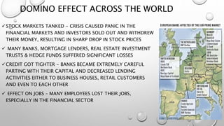 DOMINO EFFECT ACROSS THE WORLD
STOCK MARKETS TANKED - CRISIS CAUSED PANIC IN THE
FINANCIAL MARKETS AND INVESTORS SOLD OUT AND WITHDREW
THEIR MONEY, RESULTING IN SHARP DROP IN STOCK PRICES
 MANY BANKS, MORTGAGE LENDERS, REAL ESTATE INVESTMENT
TRUSTS & HEDGE FUNDS SUFFERED SIGNIFICANT LOSSES
CREDIT GOT TIGHTER - BANKS BECAME EXTREMELY CAREFUL
PARTING WITH THEIR CAPITAL AND DECREASED LENDING
ACTIVITIES EITHER TO BUSINESS HOUSES, RETAIL CUSTOMERS
AND EVEN TO EACH OTHER
 EFFECT ON JOBS – MANY EMPLOYEES LOST THEIR JOBS,
ESPECIALLY IN THE FINANCIAL SECTOR
 