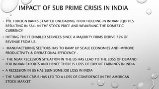 IMPACT OF SUB PRIME CRISIS IN INDIA
• THE FOREIGN BANKS STARTED UNLOADING THEIR HOLDING IN INDIAN EQUITIES
RESULTING IN FALL IN THE STOCK PRICE AND WEAKENING THE DOMESTIC
CURRENCY
• HITTING THE IT ENABLED SERVICES SINCE A MAJORITY FIRMS DERIVE 75% OF
REVENUE FROM US.
• MANUFACTURING SECTORS HAS TO RAMP UP SCALE ECONOMIES AND IMPROVE
PRODUCTIVITY & OPERATIONAL EFFICIENCY .
• THE NEAR RECESSION SITUATION IN THE US HAS LEAD TO THE LOSS OF DEMAND
FOR INDIAN EXPORTS AND HENCE THERE IS LOSS OF EXPORT EARNINGS IN INDIA
• A RECESSION IN US HAS SEEN SOME JOB LOSS IN INDIA
• THE SUBPRIME CRISIS HAS LED TO A LOSS OF CONFIDENCE IN THE AMERICAN
STOCK MARKET
 