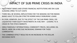 IMPACT OF SUB PRIME CRISIS IN INDIA
• INVESTMENT BANKS AND OTHER FINANCIAL INSTITUTIONS ARE ON A JOB
SLASHING SPREE TO CUT COSTS
• THERE WILL BE SEVERAL IMPLICATIONS FOR THE BANKING SECTOR INDIAN
BANKS HAVE TO FOLLOW STRICTER NORMS WHILE DISBURSING LOANS
• IN 2008, HOWEVER, DUE TO THE EFFECT OF THE SUB PRIME CRISIS, FIIS
LIQUIDATED THEIR EQUITY INVESTMENTS IN A BIG WAY – LEADING TO A
CRASH IN THE STOCK MARKETS
• SIMULTANEOUSLY INTERNATIONAL COMMODITY PRICES, INCLUDING OIL
PRICES, WERE ON A RISE DUE INCREASING DEMAND FOR THESE
COMMODITIES
• THE COMBINED EFFECT RESULTED IN AN INCREASE IN THE DOLLAR
EXCHANGE RATE
 