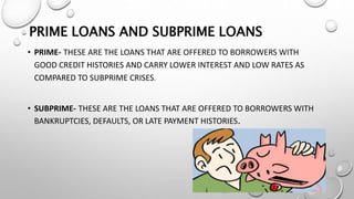 PRIME LOANS AND SUBPRIME LOANS
• PRIME- THESE ARE THE LOANS THAT ARE OFFERED TO BORROWERS WITH
GOOD CREDIT HISTORIES AND CARRY LOWER INTEREST AND LOW RATES AS
COMPARED TO SUBPRIME CRISES.
• SUBPRIME- THESE ARE THE LOANS THAT ARE OFFERED TO BORROWERS WITH
BANKRUPTCIES, DEFAULTS, OR LATE PAYMENT HISTORIES.
 