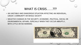 WHAT IS CRISIS……???
• AN UNSTABLE AND DANGEROUS SITUATION AFFECTING AN INDIVIDUAL,
GROUP, COMMUNITY OR WHOLE SOCIETY
• NEGATIVE CHANGES IN THE SECURITY, ECONOMIC, POLITICAL, SOCIAL OR
ENVIRONMENTAL AFFAIRS, ESPECIALLY WHEN THEY OCCUR ABRUPTLY,
WITH LITTLE OR NO WARNING
 