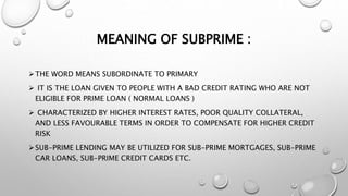 MEANING OF SUBPRIME :
THE WORD MEANS SUBORDINATE TO PRIMARY
 IT IS THE LOAN GIVEN TO PEOPLE WITH A BAD CREDIT RATING WHO ARE NOT
ELIGIBLE FOR PRIME LOAN ( NORMAL LOANS )
 CHARACTERIZED BY HIGHER INTEREST RATES, POOR QUALITY COLLATERAL,
AND LESS FAVOURABLE TERMS IN ORDER TO COMPENSATE FOR HIGHER CREDIT
RISK
SUB-PRIME LENDING MAY BE UTILIZED FOR SUB-PRIME MORTGAGES, SUB-PRIME
CAR LOANS, SUB-PRIME CREDIT CARDS ETC.
 