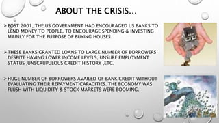 ABOUT THE CRISIS…
POST 2001, THE US GOVERNMENT HAD ENCOURAGED US BANKS TO
LEND MONEY TO PEOPLE, TO ENCOURAGE SPENDING & INVESTING
MAINLY FOR THE PURPOSE OF BUYING HOUSES.
THESE BANKS GRANTED LOANS TO LARGE NUMBER OF BORROWERS
DESPITE HAVING LOWER INCOME LEVELS, UNSURE EMPLOYMENT
STATUS ,UNSCRUPULOUS CREDIT HISTORY ,ETC.
HUGE NUMBER OF BORROWERS AVAILED OF BANK CREDIT WITHOUT
EVALUATING THEIR REPAYMENT CAPACITIES. THE ECONOMY WAS
FLUSH WITH LIQUIDITY & STOCK MARKETS WERE BOOMING.
 