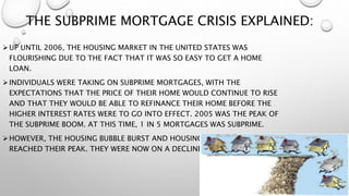 THE SUBPRIME MORTGAGE CRISIS EXPLAINED:
UP UNTIL 2006, THE HOUSING MARKET IN THE UNITED STATES WAS
FLOURISHING DUE TO THE FACT THAT IT WAS SO EASY TO GET A HOME
LOAN.
INDIVIDUALS WERE TAKING ON SUBPRIME MORTGAGES, WITH THE
EXPECTATIONS THAT THE PRICE OF THEIR HOME WOULD CONTINUE TO RISE
AND THAT THEY WOULD BE ABLE TO REFINANCE THEIR HOME BEFORE THE
HIGHER INTEREST RATES WERE TO GO INTO EFFECT. 2005 WAS THE PEAK OF
THE SUBPRIME BOOM. AT THIS TIME, 1 IN 5 MORTGAGES WAS SUBPRIME.
HOWEVER, THE HOUSING BUBBLE BURST AND HOUSING PRICES HAD
REACHED THEIR PEAK. THEY WERE NOW ON A DECLINE
 