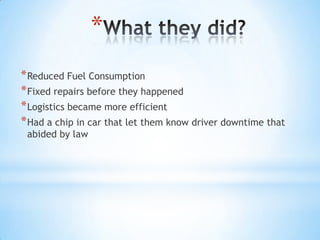 *
* Reduced Fuel Consumption
* Fixed repairs before they happened
* Logistics became more efficient
* Had a chip in car that let them know driver downtime that
 abided by law
 