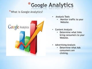 *
* What is Google Analytics?
                              •   Analysis Tools
                                   • Monitor traffic to your
                                      Website.


                              • Content Analysis
                                 • Determine what links
                                    bring consumers to your
                                    Website.


                              • Advertising Analysis
                                 • Determine what Ads
                                    consumers are
                                    clicking.
 