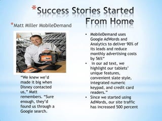 *
* Matt Miller MobileDemand
                             • MobileDemand uses
                               Google AdWords and
                               Analytics to deliver 90% of
                               its leads and reduce
                               monthly advertising costs
                               by 56%“
                             • in our ad text, we
                               highlight our tablets’
                               unique features,
    “We knew we’d              convenient slate style,
    made it big when           integrated numeric
    Disney contacted           keypad, and credit card
    us,” Matt                  readers.”
    remembers. “Sure         • Since we started using
    enough, they’d             AdWords, our site traffic
    found us through a         has increased 500 percent
    Google search.
 