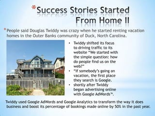 *
* People said Douglas Twiddy was crazy when he started renting vacation
 homes in the Outer Banks community of Duck, North Carolina.
                                    • Twiddy shifted its focus
                                      to driving traffic to its
                                      website “We started with
                                      the simple question: how
                                      do people find us on the
                                      web?”
                                    • “If somebody’s going on
                                      vacation, the first place
                                      they search is Google.
                                    • shortly after Twiddy
                                      began advertising online
                                      with Google AdWords™.

Twiddy used Google AdWords and Google Analytics to transform the way it does
 business and boost its percentage of bookings made online by 50% in the past year.
 
