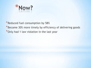 *
* Reduced fuel consumption by 58%
* Became 30% more timely by efficiency of delivering goods
* Only had 1 law violation in the last year
 