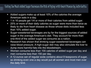 EatingTooMuchAddedSugarIncreasestheRiskofDyingwithHeartDiseasebyJulieCorliss
 Added sugars make up at least 10% of the calories the average
American eats in a day.
 1 in 10 people get 1/4 or more of their calories from added sugar.
 25% or more of their daily calories as sugar were more than twice as
likely to die from heart disease as those whose diets included less
than 10% added sugar.
 Sugar-sweetened beverages are by far the biggest sources of added
sugar in the average American’s diet. They account for more than
one-third of the added sugar we consume as a nation.
 Research has shown that drinking sugar-sweetened beverages can
raise blood pressure. A high-sugar diet may also stimulate the liver to
dump more harmful fats into the bloodstream.
 Women consume less than 100 calories of added sugar per day and
men consume less than 150 per day.
 A 12-ounce can of regular soda contains about 9 teaspoons of sugar,
so drinking even one a day would put all women and most men over
the daily limit.
 