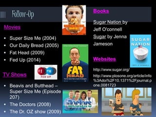 Follow-Up Books
Sugar Nation by
Jeff O'connell
Sugar by Jenna
Jameson
Websites
http://www.sugar.org/
http://www.plosone.org/article/info
%3Adoi%2F10.1371%2Fjournal.p
one.0081723
Movies
 Super Size Me (2004)
 Our Daily Bread (2005)
 Fat Head (2009)
 Fed Up (2014)
TV Shows
 Beavis and Butthead –
Super Size Me (Episode
207)
 The Doctors (2008)
 The Dr. OZ show (2009)
 