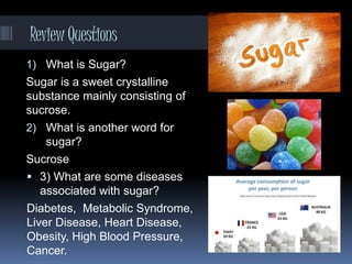 ReviewQuestions
1) What is Sugar?
Sugar is a sweet crystalline
substance mainly consisting of
sucrose.
2) What is another word for
sugar?
Sucrose
 3) What are some diseases
associated with sugar?
Diabetes, Metabolic Syndrome,
Liver Disease, Heart Disease,
Obesity, High Blood Pressure,
Cancer.
 