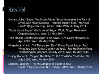 WorksCited
Corliss, Julie. "Eating Too Much Added Sugar Increases the Risk of
Dying with Heart Disease - Harvard Health Blog." Harvard
Health Blog RSS. N.p., 6 Feb. 2014. Web. 30 May 2014.
"Facts about Sugar." Facts about Sugar. World Sugar Research
Organisation, n.d. Web. 21 May 2014.
"The Health Benefits of Sugar." Fox News. FOX News Network, 07
Apr. 2009. Web. 20 May 2014.
Kirkpatrick, Kristin. "10 Things You Don't Know About Sugar (And
What You Don't Know Could Hurt You)." The Huffington Post.
TheHuffingtonPost.com, 30 July 2013. Web. 15 May 2014.
Lustig, Robert H. "Sugar: The Bitter Truth." YouTube. YouTube, 30
July 2009. Web. 18 May 2014.
Mercola, Joseph. "The 76 Dangers of Sugar to Your
Health." Mercola.com. N.p., 20 Apr. 2010. Web. 30 May 2014.
 