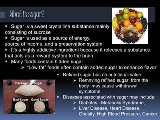 Whatissugar?
 Sugar is a sweet crystalline substance mainly
consisting of sucrose
 Sugar is used as a source of energy,
source of income, and a preservation system
 It’s a highly addictive ingredient because it releases a substance
that acts as a reward system to the brain
 Many foods contain hidden sugar
 “Low fat” foods often contain added sugar to enhance flavor
 Refined sugar has no nutritional value
 Removing refined sugar from the
body may cause withdrawal
symptoms
 Diseases associated with sugar may include:
 Diabetes, Metabolic Syndrome,
 Liver Disease, Heart Disease,
Obesity, High Blood Pressure, Cancer
 