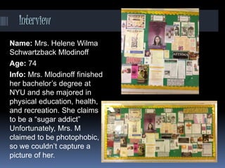 Interview
Name: Mrs. Helene Wilma
Schwartzback Mlodinoff
Age: 74
Info: Mrs. Mlodinoff finished
her bachelor’s degree at
NYU and she majored in
physical education, health,
and recreation. She claims
to be a “sugar addict”
Unfortunately, Mrs. M
claimed to be photophobic,
so we couldn’t capture a
picture of her.
 