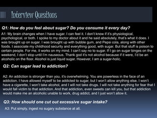 InterviewQuestions
Q1: How do you feel about sugar? Do you consume it every day?
Q2: Can sugar lead to addiction?
A1: My brain changes when I have sugar. I can feel it. I don’t know if it’s physiological,
psychological, or both. I spoke to my doctor about it and he said absolutely, that’s what it does. I
was brought up on sugar. I was brought up with bubble gum, and Pepsi cola, along with other
foods. I associate my childhood security and everything good, with sugar. But that stuff is poison to
certain people. For me, it works on my mind. I can’t say no to sugar. If I go on sugar binges on the
weekend, I don’t stop until I’m nauseous. Thank god it’s not alcohol because if it were, I’d be an
alcoholic on the floor. Alcohol is just liquid sugar. However, I am a sugar-holic.
A2: An addiction is stronger than you, it’s overwhelming. You are powerless in the face of an
addiction. I have allowed myself to be addicted to sugar, but I won’t allow anything else. I won’t
have a cigarette, I won’t take alcohol, and I will not take drugs. I will not take anything for fear that I
would fall victim to that addiction. And that addiction, even sweets can kill you, but that addiction
would make me an alcoholic unable to work, drug addict, and I just won’t allow it.
Q3: How should one cut out excessive sugar intake?
A3: Put simply, ingest no sugary substance at all.
 