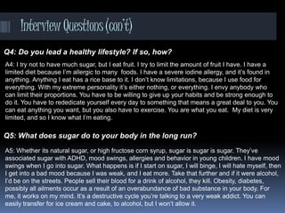InterviewQuestions(con’t)
Q4: Do you lead a healthy lifestyle? If so, how?
Q5: What does sugar do to your body in the long run?
A4: I try not to have much sugar, but I eat fruit. I try to limit the amount of fruit I have. I have a
limited diet because I’m allergic to many foods. I have a severe iodine allergy, and it’s found in
anything. Anything I eat has a rice base to it. I don’t know limitations, because I use food for
everything. With my extreme personality it’s either nothing, or everything. I envy anybody who
can limit their proportions. You have to be willing to give up your habits and be strong enough to
do it. You have to rededicate yourself every day to something that means a great deal to you. You
can eat anything you want, but you also have to exercise. You are what you eat. My diet is very
limited, and so I know what I’m eating.
A5: Whether its natural sugar, or high fructose corn syrup, sugar is sugar is sugar. They’ve
associated sugar with ADHD, mood swings, allergies and behavior in young children. I have mood
swings when I go into sugar. What happens is if I start on sugar, I will binge, I will hate myself, then
I get into a bad mood because I was weak, and I eat more. Take that further and if it were alcohol,
I’d be on the streets. People sell their blood for a drink of alcohol, they kill. Obesity, diabetes,
possibly all ailments occur as a result of an overabundance of bad substance in your body. For
me, it works on my mind. It’s a destructive cycle you’re talking to a very weak addict. You can
easily transfer for ice cream and cake, to alcohol, but I won’t allow it.
 