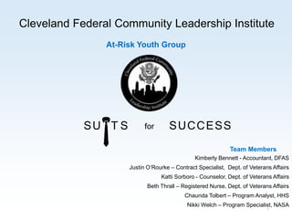 Cleveland Federal Community Leadership Institute
At-Risk Youth Group
1
SU T S SUCCESSfor
Kimberly Bennett - Accountant, DFAS
Justin O’Rourke – Contract Specialist, Dept. of Veterans Affairs
Katti Sorboro - Counselor, Dept. of Veterans Affairs
Beth Thrall – Registered Nurse, Dept. of Veterans Affairs
Chaunda Tolbert – Program Analyst, HHS
Nikki Welch – Program Specialist, NASA
Team Members
 