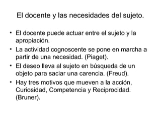 El docente y las necesidades del sujeto.

• El docente puede actuar entre el sujeto y la
  apropiación.
• La actividad cognoscente se pone en marcha a
  partir de una necesidad. (Piaget).
• El deseo lleva al sujeto en búsqueda de un
  objeto para saciar una carencia. (Freud).
• Hay tres motivos que mueven a la acción,
  Curiosidad, Competencia y Reciprocidad.
  (Bruner).
 