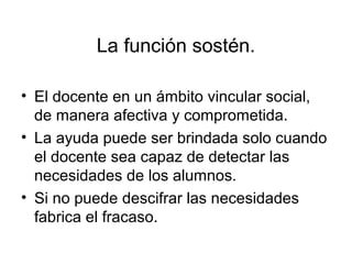 La función sostén.

• El docente en un ámbito vincular social,
  de manera afectiva y comprometida.
• La ayuda puede ser brindada solo cuando
  el docente sea capaz de detectar las
  necesidades de los alumnos.
• Si no puede descifrar las necesidades
  fabrica el fracaso.
 
