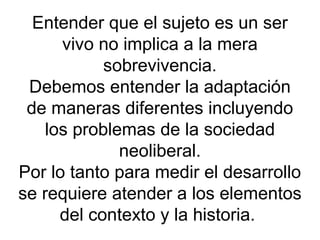 Entender que el sujeto es un ser
      vivo no implica a la mera
            sobrevivencia.
 Debemos entender la adaptación
 de maneras diferentes incluyendo
    los problemas de la sociedad
              neoliberal.
Por lo tanto para medir el desarrollo
se requiere atender a los elementos
      del contexto y la historia.
 