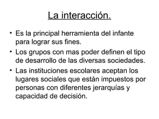 La interacción.
• Es la principal herramienta del infante
  para lograr sus fines.
• Los grupos con mas poder definen el tipo
  de desarrollo de las diversas sociedades.
• Las instituciones escolares aceptan los
  lugares sociales que están impuestos por
  personas con diferentes jerarquías y
  capacidad de decisión.
 