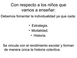 Con respecto a los niños que
           vamos a enseñar:
Debemos fomentar la individualidad ya que cada:

                 • Estrategia.
                 • Modalidad.
                   • Historia.

 Se vincula con el rendimiento escolar y forman
  de manera única la historia colectiva.
 