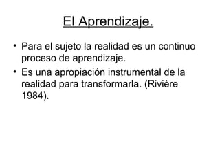El Aprendizaje.
• Para el sujeto la realidad es un continuo
  proceso de aprendizaje.
• Es una apropiación instrumental de la
  realidad para transformarla. (Rivière
  1984).
 