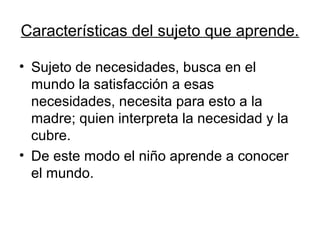 Características del sujeto que aprende.

• Sujeto de necesidades, busca en el
  mundo la satisfacción a esas
  necesidades, necesita para esto a la
  madre; quien interpreta la necesidad y la
  cubre.
• De este modo el niño aprende a conocer
  el mundo.
 