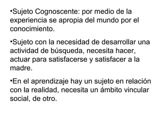 •Sujeto Cognoscente: por medio de la
experiencia se apropia del mundo por el
conocimiento.
•Sujeto con la necesidad de desarrollar una
actividad de búsqueda, necesita hacer,
actuar para satisfacerse y satisfacer a la
madre.
•En el aprendizaje hay un sujeto en relación
con la realidad, necesita un ámbito vincular
social, de otro.
 