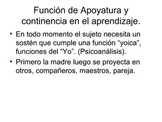 Función de Apoyatura y
   continencia en el aprendizaje.
• En todo momento el sujeto necesita un
  sostén que cumple una función “yoica”,
  funciones del “Yo”. (Psicoanálisis).
• Primero la madre luego se proyecta en
  otros, compañeros, maestros, pareja.
 