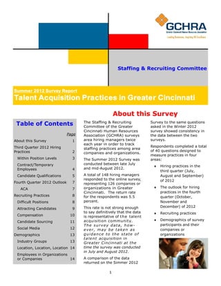 Staffing & Recruiting Committee
                                                                                                       C

Summer 2012 Survey Report
Winter 2012 Survey Report
Talent Acquisition Practices Greater Cincinnati
Talent Acquisition Practices inin Greater Cincinnati

                                                       About this Survey
 Table of Contents                   The Staffing & Recruiting
                                     Committee of the Greater
                                                                         Survey to the same questions
                                                                         asked in the Winter 2012
                              Page   Cincinnati Human Resources          survey showed consistency in
                              Page   Association (GCHRA) surveys         the data between the two
About this Survey                1
About this Survey                1   area hiring managers twice          surveys.
First Quarter 2012 Hiring            each year in order to track
Third Quarter 2012 Hiring
Practices                       2                                        Respondents completed a total
                                     staffing practices among area
Practices                       2                                        of 40 questions designed to
  Qualifications Sought in           companies and organizations.
                                                                         measure practices in four
  Within Position Levels
  Candidates                    3
                                4    The Summer 2012 Survey was          areas:
  Contract/Temporary
  Employee Turnover             6    conducted between late July
                                                                           Hiring practices in the
  Employees                     4    and mid-August 2012.
Recruiting Practices            7                                            third quarter (July,
  Candidate Qualifications      5    A total of 148 hiring managers          August and September)
  Some Positions Difficult           responded to the online survey,
Fourth Quarter 2012 Outlook     7                                            of 2012
  to Fill                            representing 126 companies or
  ACA                           7    organizations in Greater              The outlook for hiring
 Compensation                   9
                                     Cincinnati. The return rate             practices in the fourth
Recruiting PracticesCandidate
 Social Media and                8   for the respondents was 5.5             quarter (October,
 Sourcing Method                10   percent.                                November and
 Difficult Positions             8
Demographics                    11   This rate is not strong enough          December) of 2012
 Attracting Candidates           9
 Industry Groups                11   to say definitively that the data     Recruiting practices
 Compensation                   10   is representative of t h e talent
 Location, Location, Location   12   acquisition communit y.               Demographics of survey
 Candidate Sourcing             11
 Employees in Organizations          The survey data, how-                   participants and their
 Social Media                   12   ever, may be taken as                   companies or
 or Companies                   12
Demographics                    13   guidance to the state of                organizations
Outlook for Second Quarter           t a l e n t acquisition in
 Industry Groups
2012                            13   Greater Cincinnati at the
 Location, Location, Location 14     time the survey was conducted
                                     in July and August 2012.
 Employees in Organizations
 or Companies               14       A comparison of the data
                                     returned on the Simmer 2012

                                                   1
 
