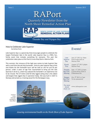 Issue 2

Summer 2013

RAPort

Quarterly Newsletter from the
North Shore Remedial Action Plan

Thunder Bay and Nipigon Bay
How	
  to	
  Celebrate	
  Lake	
  Superior	
  

Events!

By	
  Ashley	
  Preim	
  
	
  

Lake	
  Superior	
  day	
  is	
  a	
  special	
  day	
  that	
  encourages	
  people	
  to	
  celebrate	
  the	
  
largest	
   freshwater	
   lake	
   in	
   the	
   world.	
   Lake	
   Superior	
   Day	
   is	
   a	
   FREE,	
   fun,	
  
family	
   event	
   that	
   includes	
   something	
   for	
   everyone.	
   This	
   year	
   the	
  
celebration	
  takes	
  place	
  at	
  the	
  Pool	
  6	
  Cruise	
  Ship	
  Dock	
  in	
  Marina	
  Park.	
  	
  
	
  
This	
  summer,	
   the	
  romance	
   of	
   the	
   high	
  seas	
   comes	
  to	
  Lake	
   Superior	
   Day	
  
with	
  a	
  visit	
  from	
  the	
  tall	
  ship	
  Sorlandet.	
  	
  Entry	
  to	
  Lake	
  Superior	
  Day	
  is	
  free	
  
and	
   tickets	
   for	
   the	
   Sorlandet	
   tours	
   will	
   be	
   sold	
   on	
   site	
   for	
   just	
   $3	
   per	
  
person,	
   under	
   3	
   years	
   of	
   age	
   free.	
   Guaranteed	
   to	
   bring	
   out	
   the	
   Jack	
  
Sparrow	
  in	
  all	
  of	
  us,	
  a	
  deck	
  tour	
  aboard	
  the	
  Sorlandet	
  is	
  an	
  experience	
  not	
  
to	
  be	
  missed.	
   The	
  57-­‐metre	
  (210	
   ft)	
  fully	
  rigged	
  sailing	
  ship	
  is	
  the	
   oldest	
  
and	
  largest	
  fully	
  rigged	
  ship	
  in	
  operation	
   today.	
   She	
  was	
  built	
  in	
  1927	
  in	
  
Norway	
  and	
  served	
  as	
  a	
  training	
  vessel	
  for	
  the	
  Norwegian	
  navy.	
  	
  
	
  

Lake
Superior
Day
Kayak
Tour
Thunder
Bay PAC
Meeting

July 21st 2013 @ 10am
Pool 6 ship dock at
Marina Park
August 15th 2013 @6pm
Marina Park
Sept. 11th 2013 @ 6pm
Current River Park at
Fishermens Rd.
Oct. 9th 2013 @ 7pm
To be announced

For more
www.infosuperior.com
details
check out:

A	
  picture	
  	
  
of	
  the	
  
Sorlandet	
  
provided	
  by	
  
Class	
  Afloat	
  

Continued on page 4

Assuring environmental health on the North Shore of Lake Superior

 