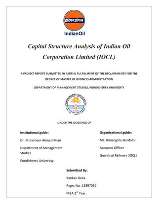 Capital Structure Analysis of Indian Oil 
Corporation Limited (IOCL) 
A PROJECT REPORT SUBMITTED IN PARTIAL FULFILLMENT OF THE REQUIREMENTS FOR THE 
DEGREE OF MASTER OF BUSINESS ADMINISTRATION 
DEPARTMENT OF MANAGEMENT STUDIES, PONDICHERRY UNIVERSITY 
UNDER THE GUIDANCE OF 
Institutional guide: 
Dr. M.Basheer Ahmed Khan 
Department of Management 
Studies 
Pondicherry University 
Submitted By: 
Kankan Deka 
Regn. No.-13397039 
MBA 2rd Year. 
Organisational guide: 
Mr. Himangshu Bardoloi 
Accounts Officer 
Guwahati Refinery (IOCL) 
 