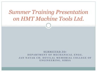 Summer Training Presentation
 on HMT Machine Tools Ltd.




                  SUBMITTED TO:
        DEPARTMENT OF MECHANICAL ENGG.
   JAN NAYAK CH. DEVILAL MEMORIAL COLLEGE OF
               ENGINEERING, SIRSA
 