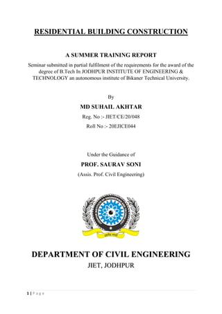 1 | P a g e
RESIDENTIAL BUILDING CONSTRUCTION
A SUMMER TRAINING REPORT
Seminar submitted in partial fulfilment of the requirements for the award of the
degree of B.Tech In JODHPUR INSTITUTE OF ENGINEERING &
TECHNOLOGY an autonomous institute of Bikaner Technical University.
By
MD SUHAIL AKHTAR
Reg. No :- JIET/CE/20/048
Roll No :- 20EJICE044
Under the Guidance of
PROF. SAURAV SONI
(Assis. Prof. Civil Engineering)
DEPARTMENT OF CIVIL ENGINEERING
JIET, JODHPUR
 