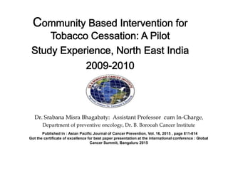 Dr. Srabana Misra Bhagabaty: Assistant Professor cum In-Charge,
Department of preventive oncology, Dr. B. Borooah Cancer Institute
Published in : Asian Pacific Journal of Cancer Prevention, Vol. 16, 2015 , page 811-814
Got the certificate of excellence for best paper presentation at the international conference : Global
Cancer Summit, Bangaluru 2015
 